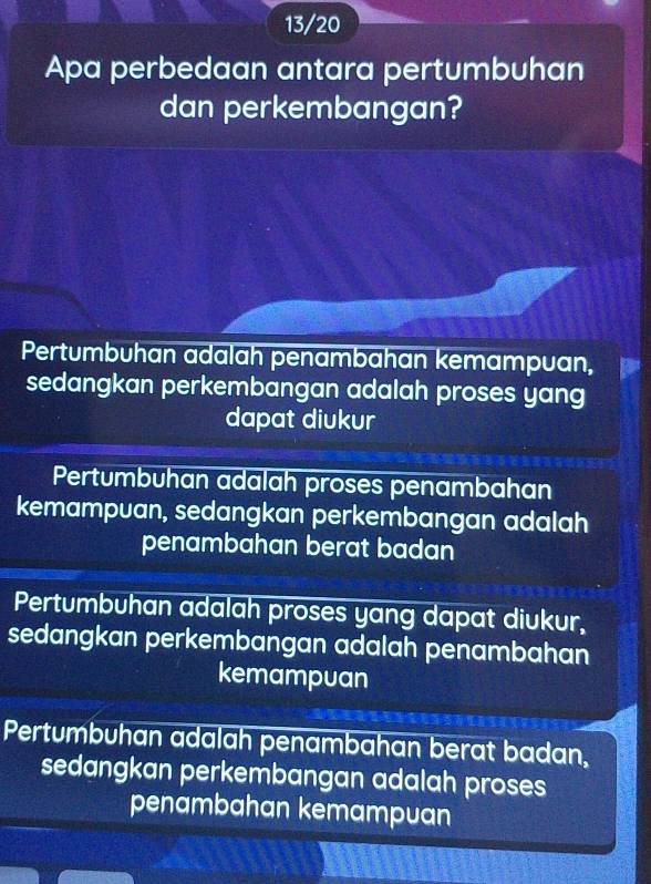 13/20
Apa perbedaan antara pertumbuhan
dan perkembangan?
Pertumbuhan adalah penambahan kemampuan,
sedangkan perkembangan adalah proses yang
dapat diukur
Pertumbuhan adalah proses penambahan
kemampuan, sedangkan perkembangan adalah
penambahan berat badan
Pertumbuhan adalah proses yang dapat diukur,
sedangkan perkembangan adalah penambahan
kemampuan
Pertumbuhan adalah penambahan berat badan,
sedangkan perkembangan adalah proses
penambahan kemampuan