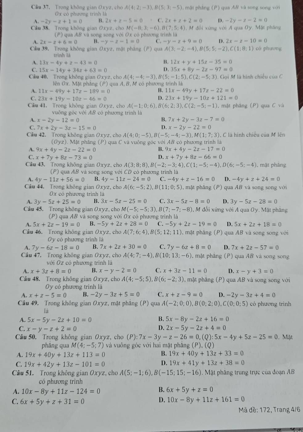 Trong không gian Oxyz. cho A(4;2;-3),B(5;3;-5). mặt phẳng (P) qua AB và song song với
0x có phương trình là
A. -2y-z+1=0 B. 2x+z-5=0 C. 2x+z+2=0 D. -2y-z-2=0
Câu 38. Trong không gian Oxyz, cho M(-8;3;-6),B(7;5;4) ,  M đối xứng với A qua Oy. Mặt pháng
(P) qua AB và song song với Ox có phương trình là
A. 2x-z+6=0 B. -y-z-1=0 C. -y-z+9=0 D. 2x-z-10=0
Câu 39. Trong không gian Oxyz, mặt phăng (P) qua A(3;-2;-4),B(5;5;-2),C(1;8;1) có phương
trình là
A. 13x-4y+z-43=0 B. 12x+y+15z-35=0
C. 15x-14y+34z+63=0 D. 35x+8y-2z-97=0
Câu 40. Trong không gian Oxyz, cho A(4;-4;-3),B(5;-1;5),C(2;-5;3). Gọi M là hình chiếu của C
lên Ox. Mặt phẳng (P) qua A, B, M có phương trình là
A. 11x-49y+17z-189=0 B. 11x-49y+17z-22=0
C. 23x+19y-10z-46=0 D. 23x+19y-10z+121=0
Câu 41. Trong không gian Oxyz, cho A(-1;0;6),B(6;2;3),C(2;-5;-1) , mặt phảng (P) qua C và
vuông góc với AB có phương trình là
A. x-2y-12=0 B. 7x+2y-3z-7=0
C. 7x+2y-3z-15=0 D. x-2y-22=0
Câu 42. Trong không gian Oxyz. cho A(4;0;-5),B(-5;-4;-3),M(1;7;3) , C là hình chiếu của M lên
(Oyz). Mặt phẳng (P) qua C và vuông góc với AB có phương trình là
A. 9x+4y-2z-22=0 B. 9x+4y-2z-17=0
C. x+7y+8z-73=0 D. x+7y+8z-66=0
Câu 43. Trong không gian Oxyz, cho A(3;8;8),B(-2;-3;4),C(1;-5;-4),D(6;-5;-4). mặt phǎng
(P) qua AB và song song với CD có phương trình là
A. 4y-11z+56=0 B. 4y-11z-24=0 C. -4y+z-16=0 D. -4y+z+24=0
Câu 44. Trong không gian Oxyz, cho A(6;-5;2),B(11;0;5) , mặt phắng  (P) qua AB và song song với
0x có phương trình là
A. 3y-5z+25=0 B. 3x-5z-25=0 C. 3x-5z-8=0 D. 3y-5z-28=0
Câu 45. Trong không gian Oxyz, cho M(-5;-5;3), ,B(7;-7;-8) ,  M đối xứng với A qua Oy. Mặt phăng
(P) qua AB và song song với Ox có phương trình là
A. 5x+2z-19=0 B. -5y+2z+28=0 C. -5y+2z-19=0 D. 5x+2z+18=0
Câu 46. Trong không gian Oxy z, cho A(7;6;4),B(5;12;11) 0, mặt phẳng (P) qua AB và song song với
Oy có phương trình là
A. 7y-6z-18=0 B. 7x+2z+30=0 C. 7y-6z+8=0 D. 7x+2z-57=0
Câu 47. Trong không gian Oxyz, cho A(4;7;-4),B(10;13;-6) , mặt phẳng (P) qua AB và song song
với Oz có phương trình là
A. x+3z+8=0 B. x-y-2=0 C. x+3z-11=0 D. x-y+3=0
Câu 48. Trong không gian Oxyz, cho A(4;-5;5),B(6;-2;3) , mặt phắng  (P) qua AB và song song với
Oy có phương trình là
A. x+z-5=0 B. -2y-3z+5=0 C. x+z-9=0 D. -2y-3z+4=0
Câu 49. Trong không gian Oxyz, mặt phẳng (P) qua A(-2;0;0),B(0;2;0),C(0;0;5) có phương trình
là
A. 5x-5y-2z+10=0 B. 5x-8y-2z+16=0
C. x-y-z+2=0 D. 2x-5y-2z+4=0
Câu 50. Trong không gian Oxyz, cho (P): 7x-3 ν -z-26=0,(Q):5x-4y+5z-25=0. Mặt
phǎng qua M(4;-5;7) và vuông góc với hai mặt phăng (P), (Q)
A. 19x+40y+13z+113=0 B. 19x+40y+13z+33=0
C. 19x+42y+13z-101=0
D. 19x+41y+13z+38=0
Câu 51. Trong không gian Oxyz, cho A(5;-1;6),B(-15;15;-16).  Mặt phăng trung trực của đoạn AB
có phương trình
B.
A. 10x-8y+11z-124=0 6x+5y+z=0
C. 6x+5y+z+31=0
D. 10x-8y+11z+161=0
Mã đề: 172, Trang 4/6