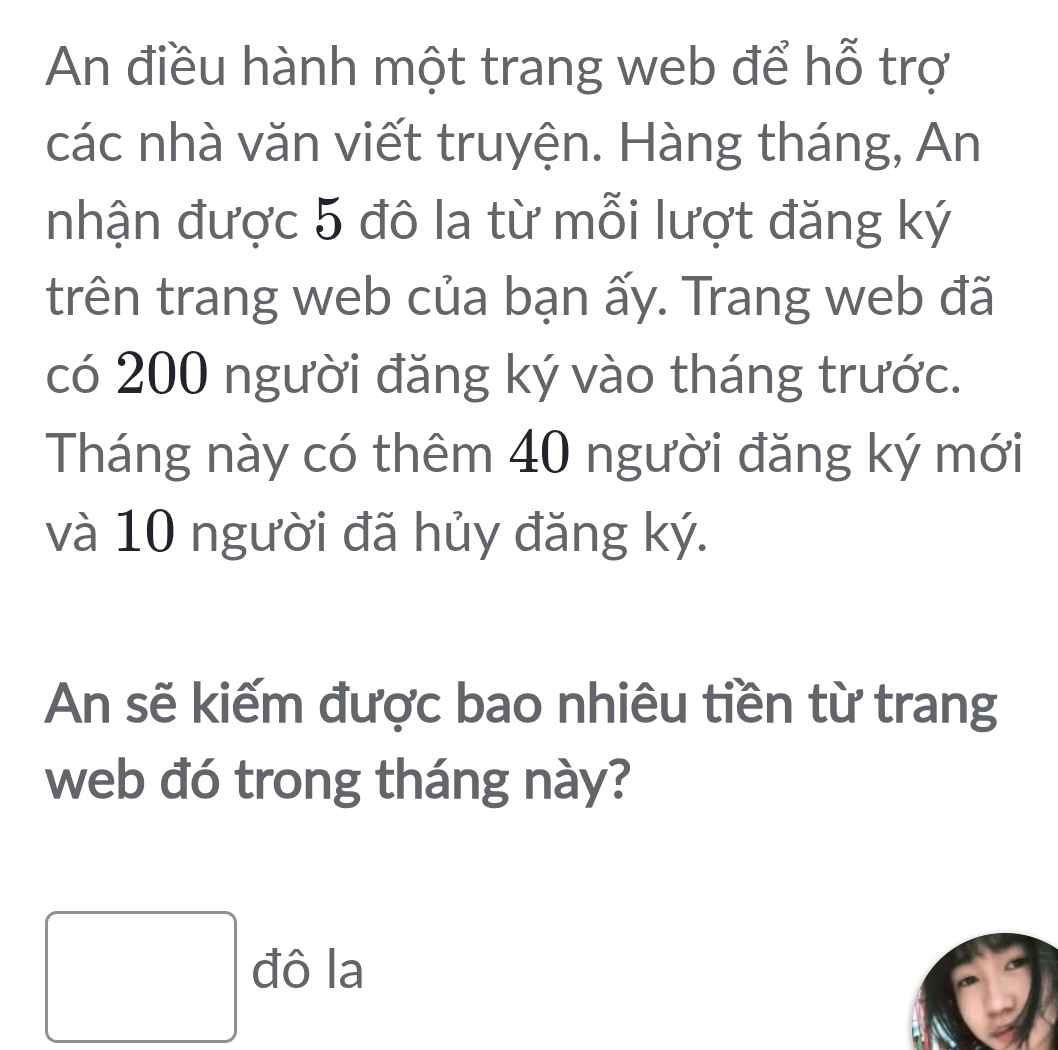 An điều hành một trang web để hỗ trợ 
các nhà văn viết truyện. Hàng tháng, An 
nhận được 5 đô la từ mỗi lượt đăng ký 
trên trang web của bạn ấy. Trang web đã 
có 200 người đăng ký vào tháng trước. 
Tháng này có thêm 40 người đăng ký mới 
và 10 người đã hủy đăng ký. 
An sẽ kiếm được bao nhiêu tiền từ trang 
web đó trong tháng này? 
□ đô la