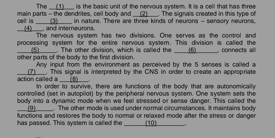 The __(1)___ is the basic unit of the nervous system. It is a cell that has three 
main parts - the dendrites, cell body and __(2)___. The signals created in this type of 
cell is ____(3)____ in nature. There are three kinds of neurons - sensory neurons, 
__(4)___, and interneurons. 
The nervous system has two divisions. One serves as the control and 
processing system for the entire nervous system. This division is called the 
_____(5)_____. The other division, which is called the (6) ___ , connects all 
other parts of the body to the first division. 
Any input from the environment as perceived by the 5 senses is called a 
___(7)___. This signal is interpreted by the CNS in order to create an appropriate 
action called a ___(8)___. 
In order to survive, there are functions of the body that are autonomically 
controlled (set in autopilot) by the peripheral nervous system. One system sets the 
body into a dynamic mode when we feel stressed or sense danger. This called the 
___(9)_____. The other mode is used under normal circumstances. It maintains body 
functions and restores the body to normal or relaxed mode after the stress or danger 
has passed. This system is called the _______ (10) _. .