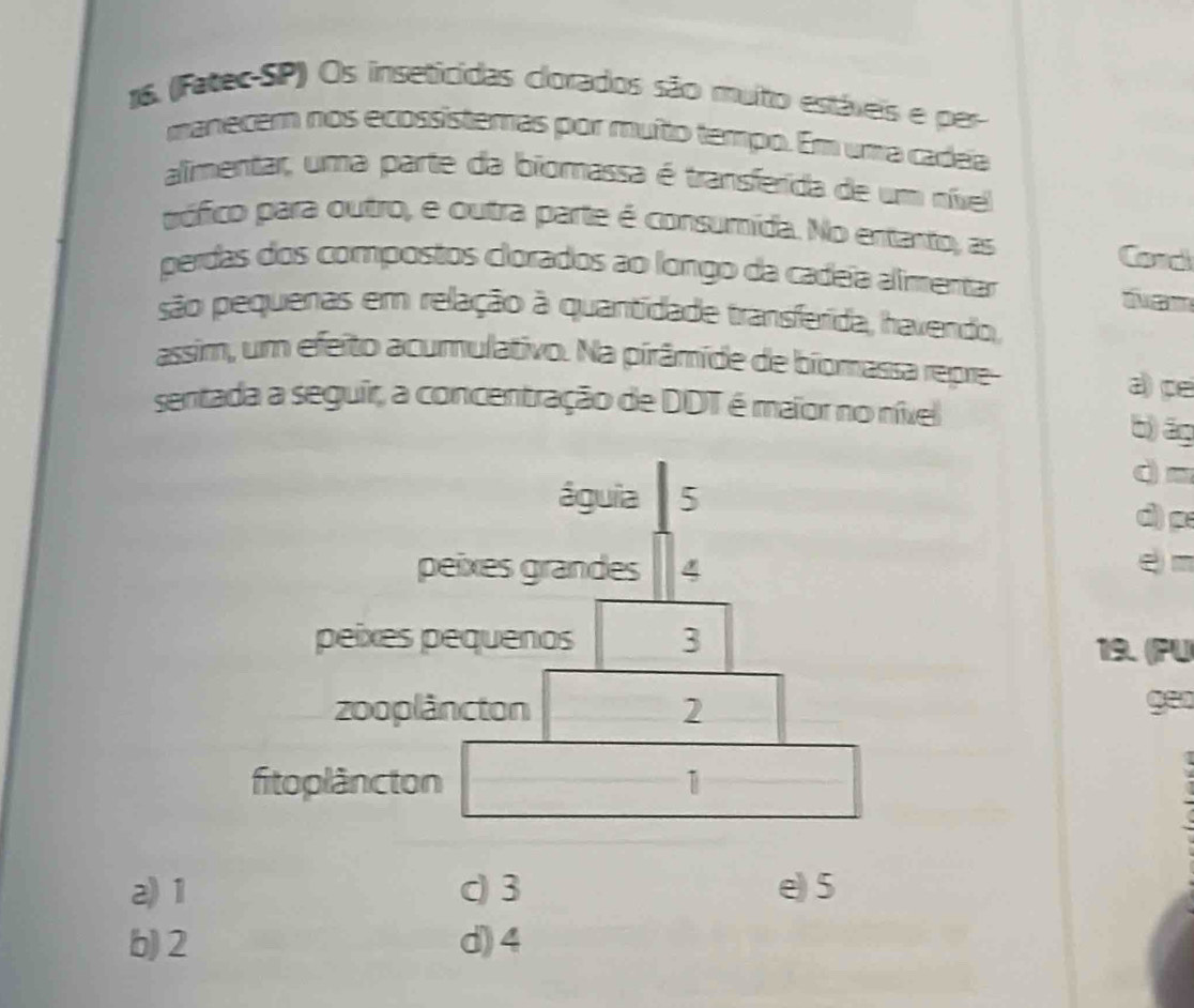 (Fatec-SP) Os inseticidas clorados são multo estáxeis e per
manecem nos ecossistemas por muíto tempo. Em uma cadea
alimentar, uma parte da biomassa é transferida de um nível
pófico para outro, e outra parte é consumída. No entanto, as
Cord
perdas dos compostos clorados ao longo da cadeïa alimentar
são pequenas em relação à quantidade transferida, havendo,
assim, um efeito acumulativo. Na pirâmíde de biomassa repre- a) pe
sentada a seguir, a concentração de DDT é maïor no nível
b) āg
dm
águia 5 d) p
peíxes grandes e m
peixes pequenos 3
19. (PU
zooplâncton 2 geo
fitoplâncton 1
a) 1 c) 3 e) 5
b) 2 d) 4