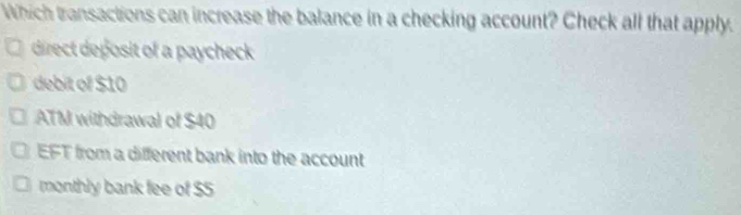 Which transactions can increase the balance in a checking account? Check all that apply.
direct deposit of a paycheck
debit of $10
ATM withdrawal of $40
EFT from a different bank into the account
monthly bank fee of $S