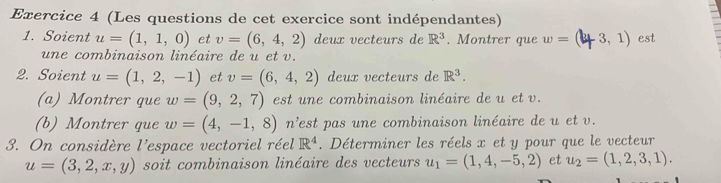 (Les questions de cet exercice sont indépendantes) 
1. Soient u=(1,1,0) et v=(6,4,2) deux vecteurs de R^3. Montrer que w= (3 3, 1) est 
une combinaison linéaire de u et v. 
2. Soient u=(1,2,-1) et v=(6,4,2) deux vecteurs de R^3. 
(a) Montrer que w=(9,2,7) est une combinaison linéaire de u et v. 
(b) Montrer que w=(4,-1,8) n^2 fest pas une combinaison linéaire de u et v. 
3. On considère l^(, lespace vectoriel réel R^4). Déterminer les réels x et y pour que le vecteur
u=(3,2,x,y) soit combinaison linéaire des vecteurs u_1=(1,4,-5,2) et u_2=(1,2,3,1).