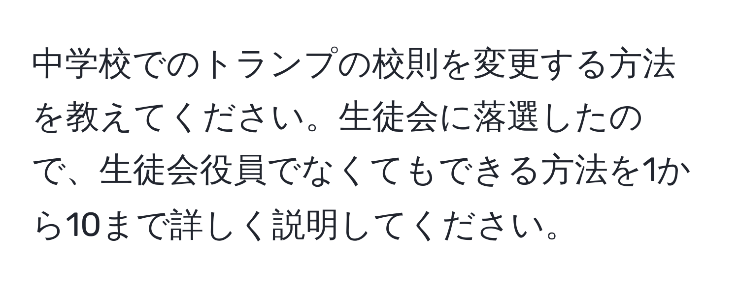 中学校でのトランプの校則を変更する方法を教えてください。生徒会に落選したので、生徒会役員でなくてもできる方法を1から10まで詳しく説明してください。