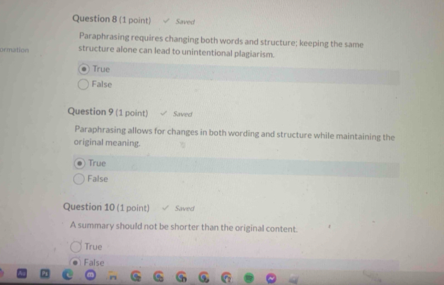 Saved
Paraphrasing requires changing both words and structure; keeping the same
ormation structure alone can lead to unintentional plagiarism.
True
False
Question 9 (1 point) Saved
Paraphrasing allows for changes in both wording and structure while maintaining the
original meaning.
True
False
Question 10 (1 point) Saved
A summary should not be shorter than the original content.
True
False