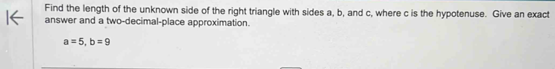 Find the length of the unknown side of the right triangle with sides a, b, and c, where c is the hypotenuse. Give an exact 
answer and a two-decimal-place approximation.
a=5, b=9