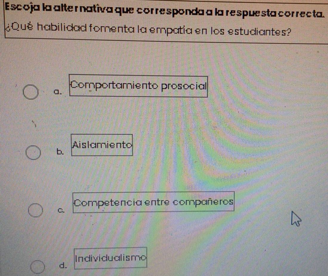 Escoja la alter nativa que corresponda a la respuesta correcta.
¿Qué habilidad fomenta la empatia en los estudiantes?
a.
Comportamiento prosocial
Aislamiento
b
Competencia entre compañeros
C.
Individualismo
d.