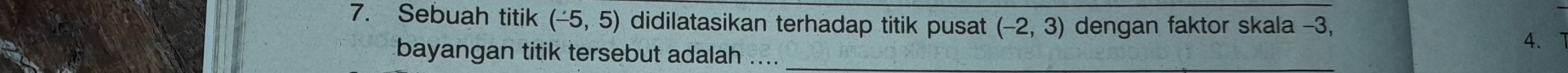 Sebuah titik (-5,5) didilatasikan terhadap titik pusat (-2,3) dengan faktor skala -3,
4. 
bayangan titik tersebut adalah ...._