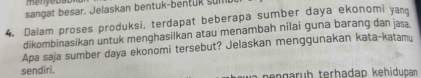 sangat besar. Jelaskan bentuk-bentuk sumb 
4. Dalam proses produksi, terdapat beberapa sumber daya ekonomi yang 
dikombinasikan untuk menghasilkan atau menambah nilai guna barang dan jasa. 
Apa saja sumber daya ekonomi tersebut? Jelaskan menggunakan kata-katamu 
sendiri. 
pençarüḥ terhadap kehidupan