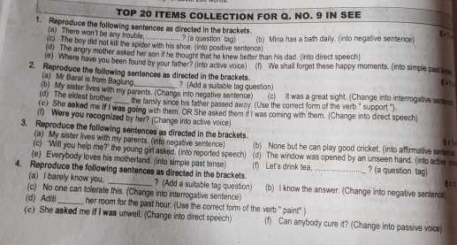 TOP 20 ITEMS COLLECTION FOR Q. NO. 9 IN SEE
1. Reproduce the following sentences as directed in the brackets.
(a) There won't be any trouble.
(c) The boy did not kill the spider with his shoe. (into positive sentence) ? (a question tag) (b) Mina has a bath daily. (into negative sentence)
X1=
(d) The angry mother asked her son if he thought that he knew better than his dad. (into direct speech)
(e) Where have you been found by your father? (into active voice) (1) We shall forget these happy moments. (into simple past le
2. Reproduce the following sentences as directed in the brackets.
(a)  Mr Baral is from Baglung
(b) My sister lives with my parents. (Change into negative sentence) ? (Add a suitable tag question) (c) It was a great sight. (Change into interrogative sefer
(c) She asked me If I was going with them. OR She asked them if I was coming with them. (Change into direct speech) (d) The eldest brother the family since his father passed away. (Use the correct form of the verb" support '').
(1) Were you recognized by her? (Change into active voice)
3. Reproduce the following sentences as directed in the brackets
(a) My sister lives with my parents. (into negative sentence (b) None but he can play good cricket. (into affirmative sentee
(c) "Will you help me?" the young girl asked. (into reported speech) (d) The window was opened by an unseen hand. (into active 
(e) Everybody loves his motherland. (into simple past tense)
4. Reproduce the following sentences as directed in the brackets. (f) Let's drink tea,_ ? (a question tag) 6×1
(a) I barely know you. ? (Add a suitable tag question) (b) I know the answer. (Change into negative sentenc)
(c) No one can tolerate this. (Change into interrogative sentence)
(d) Aditi_ her room for the past hour. (Use the correct form of the verb " paint" )
(c) She asked me if I was unwell. (Change into direct speech) (f) Can anybody cure it? (Change into passive voice)