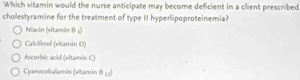 Which vitamin would the nurse anticipate may become deficient in a client prescribed
cholestyramine for the treatment of type II hyperlipoproteinemia?
Niacin (vitamin B ₃)
Calciferol (vitamin D)
Ascorbic acid (vitamin C)
Cyanocobalamin (vitamin B_12)