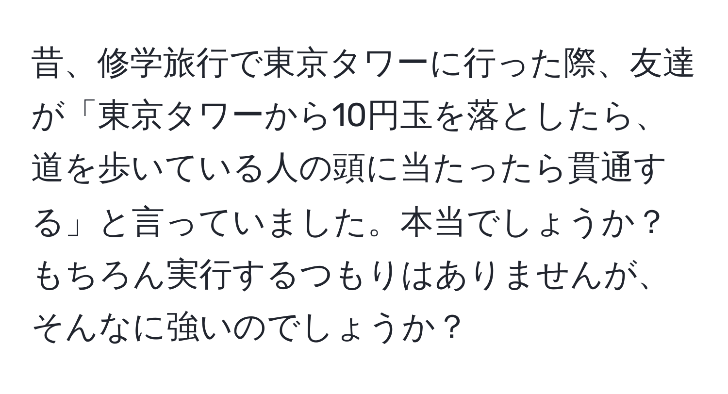 昔、修学旅行で東京タワーに行った際、友達が「東京タワーから10円玉を落としたら、道を歩いている人の頭に当たったら貫通する」と言っていました。本当でしょうか？もちろん実行するつもりはありませんが、そんなに強いのでしょうか？