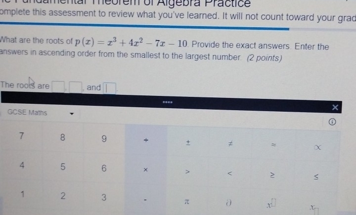 Mamentar Teorem of Algebra Practice 
omplete this assessment to review what you've learned. It will not count toward your grad 
What are the roots of p(x)=x^3+4x^2-7x-10 Provide the exact answers. Enter the 
answers in ascending order from the smallest to the largest number. (2 points) 
The rools are .| , and 
... 
GCSE Maths