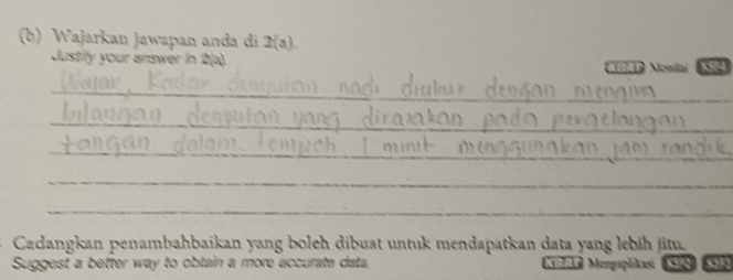 Wajarkan Jawapan anda di 2(a). 
Justifly your answer in 2 (a) No Monilai 64
_ 
_ 
_ 
_ 
_ 
Cadangkan penambahbaikan yang boleh dibuat untuk mendapatkan data yang lebih jitu. 
Suggest a better way to obtain a more accurate data Keleka Mengaplikasi