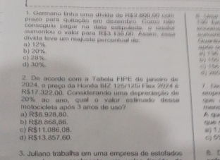 Gormano linha uma divida de R$2.800.0 co
prazo para quilação em dezembro. Como não à Hm² 130 1.
conseguiu pagar na data estipulada o credor
entou o valor para R$3 136,00. Assm e = = 
divida teve um reajuste percentual de anaan!
b) 20%. a) 12%.
d) 30%. c) 28%
9) 399 0456
2. De acordo com a Tabela FIPE de janeiro de 4 286
2024, o preço da Honda BIZ 125/125i Flex 2024 é
R$17.322.00. Considerando um a depreciação empó 7 Đ
20% ao ano, qual o vallor estimado desse
motocicleta após 3 anos de uso? tt i
a) R$6.928,80. B qu
b) R$8.868,86. que
c) R$11.086,08.
d) R$13.857,60. c) 5 a) 1.
3. Juliano trabalha em uma empresa de estofados B.