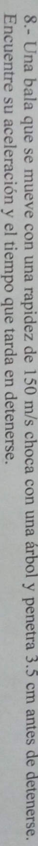 8.- Una bala que se mueve con una rapidez de 150 m/s choca con una árbol y penetra 3.5 cm antes de detenerse. 
Encuentre su aceleración y el tiempo que tarda en detenerse.