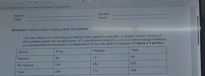 lmlled persessions, You may not heer acoms to some furtens. View permusions 
Name: _Section._ 
Date: _Score:_ 
Direction: Perform what is being asked. (31 points) 
1. The side effects of a new drug are being tested against a placebo. A simple random sample of
565 patients yields the results below. At a significance level of a=0.10 , is there enough evidence 
eatment is independent of the side effect of nausea? (7 items x 3 points)