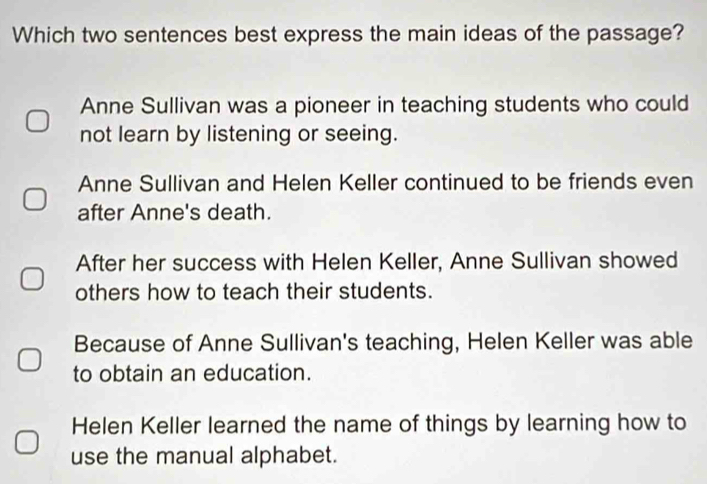 Which two sentences best express the main ideas of the passage?
Anne Sullivan was a pioneer in teaching students who could
not learn by listening or seeing.
Anne Sullivan and Helen Keller continued to be friends even
after Anne's death.
After her success with Helen Keller, Anne Sullivan showed
others how to teach their students.
Because of Anne Sullivan's teaching, Helen Keller was able
to obtain an education.
Helen Keller learned the name of things by learning how to
use the manual alphabet.