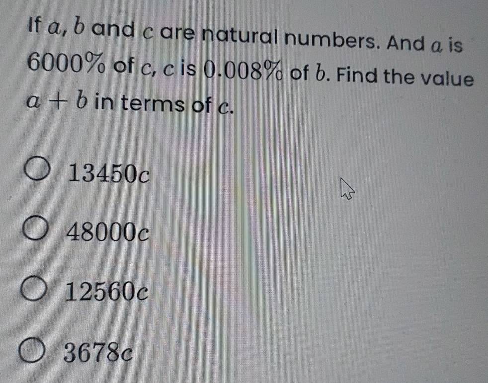 If a, b and c are natural numbers. And a is
6000% of c, c is 0.008% of b. Find the value
a+b in terms of c.
13450c
48000c
12560c
3678c