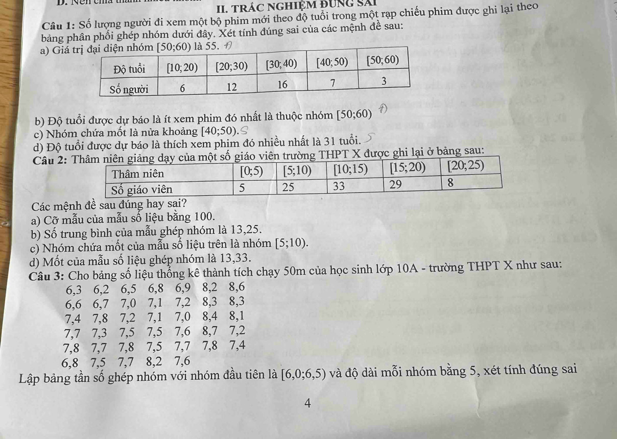 TRÁC NGHIỆM đUNG Sải
Câu 1: Số lượng người đi xem một bộ phim mới theo độ tuổi trong một rạp chiếu phim được ghi lại theo
bảng phân phối ghép nhóm dưới đây. Xét tính đúng sai của các mệnh đề sau:
a) Giá 
b) Độ tuổi được dự báo là ít xem phim đó nhất là thuộc nhóm [50;60)
c) Nhóm chứa mốt là nửa khoảng [40;50)
d) Độ tuổi được dự báo là thích xem phim đó nhiều nhất là 31 tuổi.
Câu 2:n trường THPT X được ghi lại ở bảng sau:
Các mệnh đề sau đúng hay sai?
a) Cỡ mẫu của mẫu số liệu bằng 100.
b) Số trung bình của mẫu ghép nhóm là 13,25.
c) Nhóm chứa mốt của mẫu số liệu trên là nhóm [5;10).
d) Mốt của mẫu số liệu ghép nhóm là 13,33.
Câu 3: Cho bảng số liệu thống kê thành tích chạy 50m của học sinh lớp 10A - trường THPT X như sau:
6,3 6,2 6,5 6,8 6,9 8,2 8,6
6,6 6,7 7,0 7,1 7,2 8,3 8,3
7,4 7,8 7,2 7,1 7,0 8,4 8,1
7,7 7,3 7,5 7,5 7,6 8,7 7,2
7,8 7,7 7,8 7,5 7,7 7,8 7,4
6,8 7,5 7,7 8,2 7,6
Lập bảng tần số ghép nhóm với nhóm đầu tiên là [6,0;6,5) và độ dài mỗi nhóm bằng 5, xét tính đúng sai
4