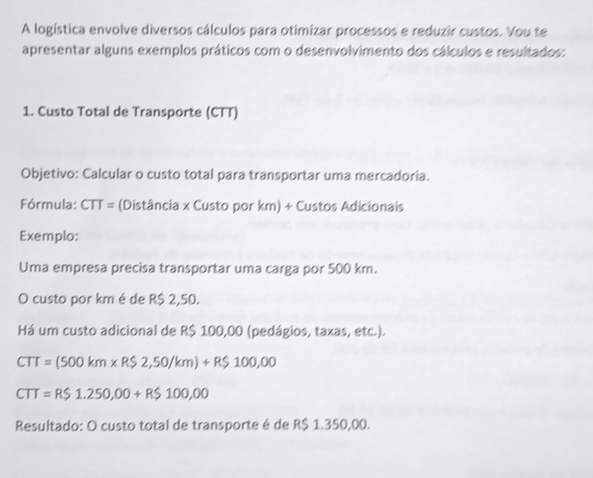 A logística envolve diversos cálculos para otimizar processos e reduzir custos. Vou te 
apresentar alguns exemplos práticos com o desenvolvimento dos cálculos e resultados: 
1. Custo Total de Transporte (CTT) 
Objetivo: Calcular o custo total para transportar uma mercadoria. 
Fórmula: CTT= (Distância x Custo por km) + Custos Adicionais 
Exemplo: 
Uma empresa precisa transportar uma carga por 500 km. 
O custo por km é de R$ 2,50. 
Há um custo adicional de R$ 100,00 (pedágios, taxas, etc.).
CTT=(500km* R$2,50/km)+R$100,00
CTT=R$1.250,00+R$100,00
Resultado: O custo total de transporte é de R$ 1.350,00.