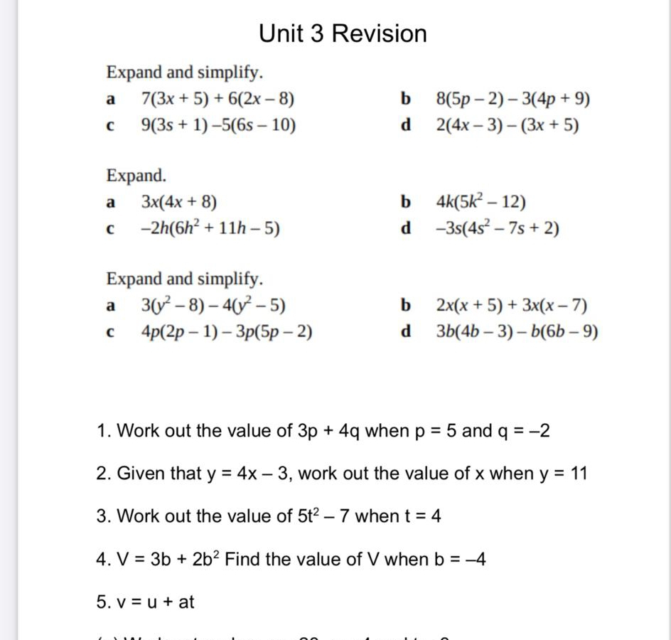 Revision 
Expand and simplify. 
a 7(3x+5)+6(2x-8)
b 8(5p-2)-3(4p+9)
C 9(3s+1)-5(6s-10)
d 2(4x-3)-(3x+5)
Expand. 
a 3x(4x+8)
b 4k(5k^2-12)
C -2h(6h^2+11h-5)
d -3s(4s^2-7s+2)
Expand and simplify. 
a 3(y^2-8)-4(y^2-5)
b 2x(x+5)+3x(x-7)
C 4p(2p-1)-3p(5p-2)
d 3b(4b-3)-b(6b-9)
1. Work out the value of 3p+4q when p=5 and q=-2
2. Given that y=4x-3 , work out the value of x when y=11
3. Work out the value of 5t^2-7 when t=4
4. V=3b+2b^2 Find the value of V when b=-4
5. v=u+at