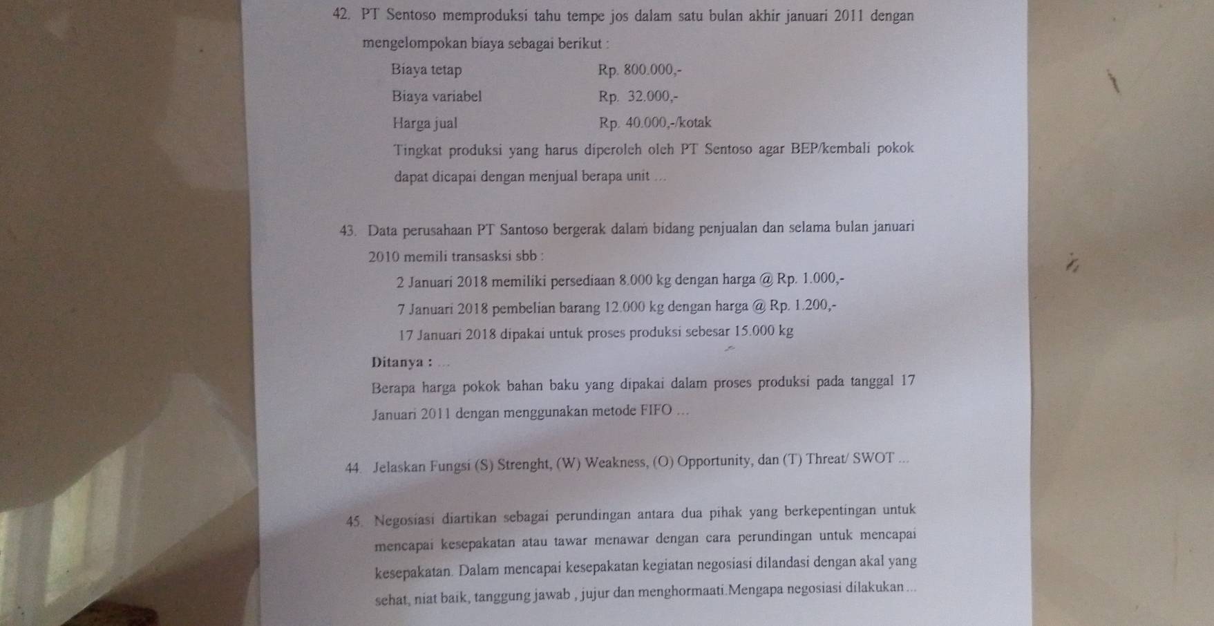 PT Sentoso memproduksi tahu tempe jos dalam satu bulan akhir januari 2011 dengan 
mengelompokan biaya sebagai berikut : 
Biaya tetap Rp. 800.000,- 
Biaya variabel Rp. 32.000,- 
Harga jual Rp. 40.000,-/kotak 
Tingkat produksi yang harus diperoleh oleh PT Sentoso agar BEP/kembali pokok 
dapat dicapai dengan menjual berapa unit ... 
43. Data perusahaan PT Santoso bergerak dalam bidang penjualan dan selama bulan januari 
2010 memili transasksi sbb : 
2 Januari 2018 memiliki persediaan 8.000 kg dengan harga @ Rp. 1.000,- 
7 Januari 2018 pembelian barang 12.000 kg dengan harga @ Rp. 1.200,- 
17 Januari 2018 dipakai untuk proses produksi sebesar 15.000 kg
Ditanya : . 
Berapa harga pokok bahan baku yang dipakai dalam proses produksi pada tanggal 17 
Januari 2011 dengan menggunakan metode FIFO ... 
44. Jelaskan Fungsi (S) Strenght, (W) Weakness, (O) Opportunity, dan (T) Threat/ SWOT ... 
45. Negosiasi diartikan sebagai perundingan antara dua pihak yang berkepentingan untuk 
mencapai kesepakatan atau tawar menawar dengan cara perundingan untuk mencapai 
kesepakatan. Dalam mencapai kesepakatan kegiatan negosiasi dilandasi dengan akal yang 
sehat, niat baik, tanggung jawab , jujur dan menghormaati.Mengapa negosiasi dilakukan ...