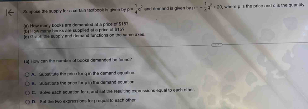 Suppose the supply for a certain textbook is given by p= 1/4 q^2 and demand is given by p=- 1/4 q^2+20 , where p is the price and q is the quantity.
(a) How many books are demanded at a price of $15?
(b) How many books are supplied at a price of $15?
(c) Graph the supply and demand functions on the same axes.
(a) How can the number of books demanded be found?
A. Substitute the price for q in the demand equation.
B. Substitute the price for p in the demand equation.
C. Solve each equation for q and set the resulting expressions equal to each other.
D. Set the two expressions for p equal to each other.