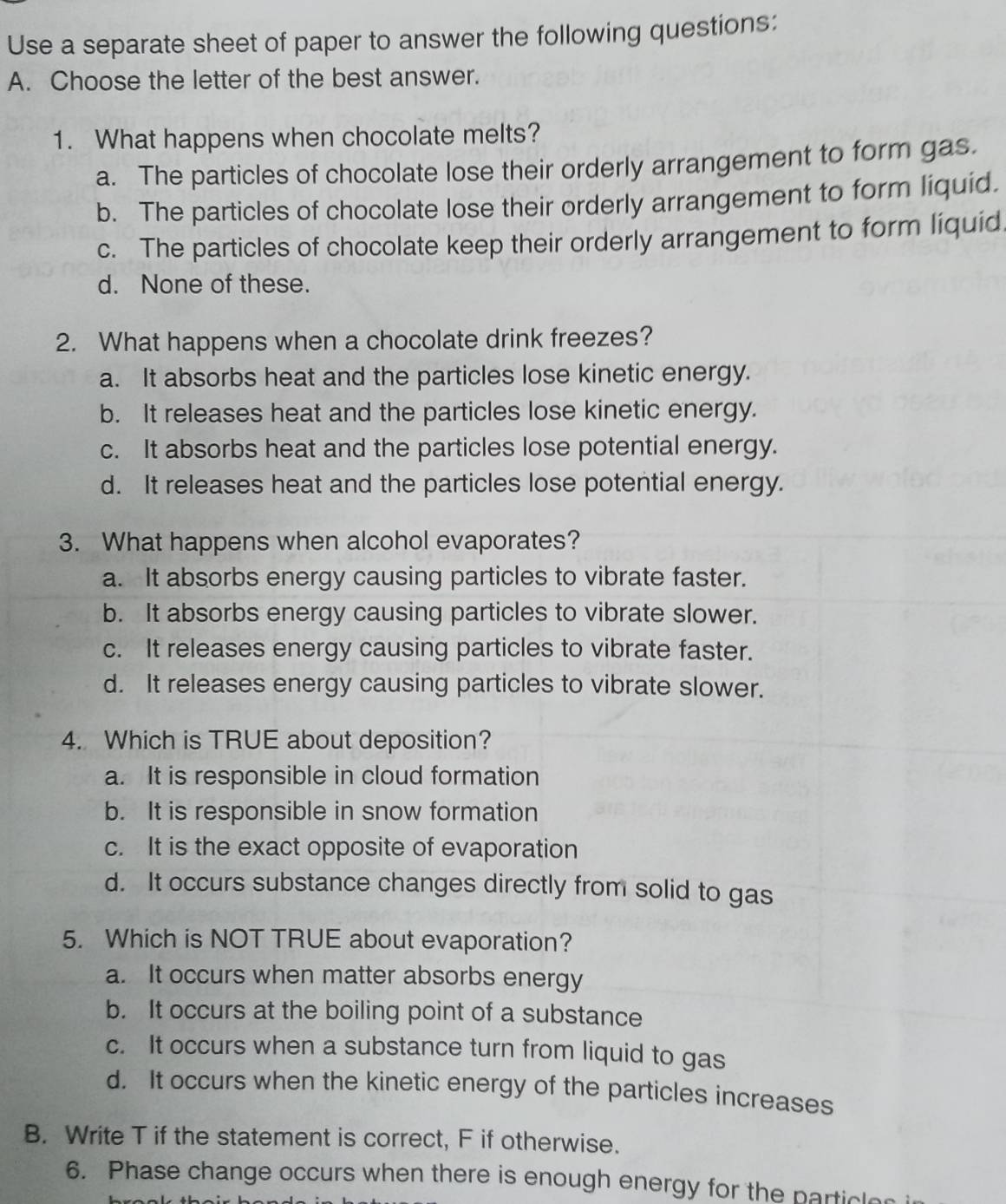 Use a separate sheet of paper to answer the following questions:
A. Choose the letter of the best answer.
1. What happens when chocolate melts?
a. The particles of chocolate lose their orderly arrangement to form gas.
b. The particles of chocolate lose their orderly arrangement to form liquid.
c. The particles of chocolate keep their orderly arrangement to form liquid
d. None of these.
2. What happens when a chocolate drink freezes?
a. It absorbs heat and the particles lose kinetic energy.
b. It releases heat and the particles lose kinetic energy.
c. It absorbs heat and the particles lose potential energy.
d. It releases heat and the particles lose potential energy.
3. What happens when alcohol evaporates?
a. It absorbs energy causing particles to vibrate faster.
b. It absorbs energy causing particles to vibrate slower.
c. It releases energy causing particles to vibrate faster.
d. It releases energy causing particles to vibrate slower.
4. Which is TRUE about deposition?
a. It is responsible in cloud formation
b. It is responsible in snow formation
c. It is the exact opposite of evaporation
d. It occurs substance changes directly from solid to gas
5. Which is NOT TRUE about evaporation?
a. It occurs when matter absorbs energy
b. It occurs at the boiling point of a substance
c. It occurs when a substance turn from liquid to gas
d. It occurs when the kinetic energy of the particles increases
B. Write T if the statement is correct, F if otherwise.
6. Phase change occurs when there is enough energy for the particle