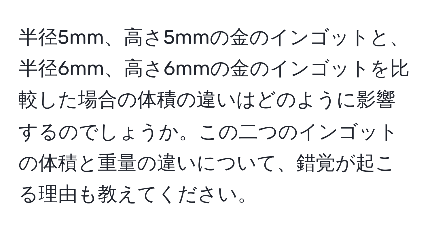 半径5mm、高さ5mmの金のインゴットと、半径6mm、高さ6mmの金のインゴットを比較した場合の体積の違いはどのように影響するのでしょうか。この二つのインゴットの体積と重量の違いについて、錯覚が起こる理由も教えてください。