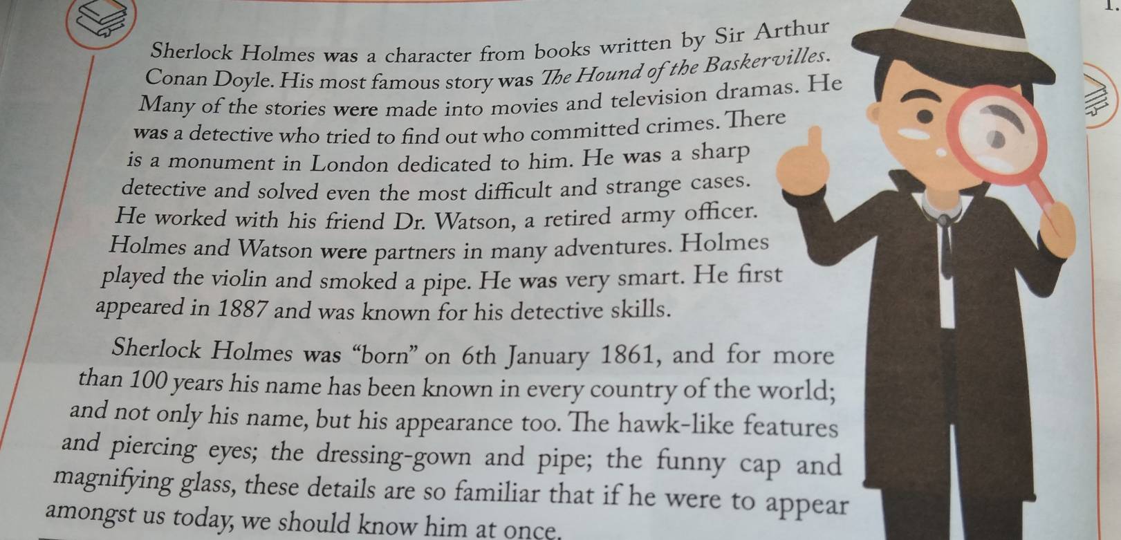 Sherlock Holmes was a character from books written by Sir Arthur 
Conan Doyle. His most famous story was The Hound of the Baskervilles. 
Many of the stories were made into movies and television dramas. He 
was a detective who tried to find out who committed crimes. There 
is a monument in London dedicated to him. He was a sharp 
detective and solved even the most difficult and strange cases. 
He worked with his friend Dr. Watson, a retired army officer. 
Holmes and Watson were partners in many adventures. Holmes 
played the violin and smoked a pipe. He was very smart. He first 
appeared in 1887 and was known for his detective skills. 
Sherlock Holmes was “born” on 6th January 1861, and for more 
than 100 years his name has been known in every country of the world; 
and not only his name, but his appearance too. The hawk-like features 
and piercing eyes; the dressing-gown and pipe; the funny cap and 
magnifying glass, these details are so familiar that if he were to appear 
amongst us today, we should know him at once.