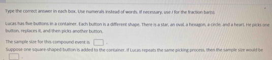 Type the correct answer in each box. Use numerals instead of words. If necessary, use / for the fraction bar(s). 
Lucas has five buttons in a container. Each button is a different shape. There is a star, an oval, a hexagon, a circle, and a heart. He picks one 
button, replaces it, and then picks another button. 
The sample size for this compound event is □. 
Suppose one square-shaped button is added to the container. If Lucas repeats the same picking process, then the sample size would be 
□