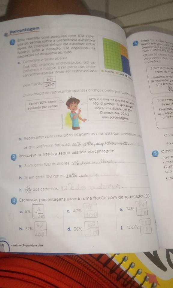 Porcentagem 
Esio realizou uma perduisa com 100 cole- 
das da escola sobre a preferência esportiva 
ralita foi a uma fa 
deles. As crianças tinham de escolher entre
4 eros e anmac 
juzebol, judó e natação. Ele organizou as 
dance dos co n s 
respostas no esquema ao lado. 
que custaça na s07 
serée coma te 
* Complete o toxto abaixo 
descontes de 
Das 100 crianças entrevistadas, 60 es - 
complets 
colheram o futebol. Essa parte das crian 
P osso re pre se n 
tormá de tra 
Las entrevistadas pode ser representada # Futebol = Jat Dividindo a vur 
d e norador po 
pela fração 
ma fração a 
2 
Outro mo do de representar quantas criancas preferém futel r
60% é o mesmo que 60 em ca 
sessenta por cento. Lemos 60% como Possó rept 
forma d
100. O simbolo ' (por cents) 
Dividindo 
indica uma divisão por 100 Dizemos que 60% é denominad 
uma porcentagem. 
uma to 
Represente com uma porcentagem as crianças que preférem va O va 
as que preferem natação_ 
do 
Reescreva as frases a seguir usando porcentagem. 
5 Obser 
Joaq 
▲ 3 em cada 100 mulheres. 
_ 

Qua 
b. 15 em cada 100 gatos. _sua Lew 
C.  42/100  dos cadernos._ 
Escreva as porcentagens usando uma fração com denominador 100. 
6 
a. 8% c. 47% e、 74%
b. 32% 37
d. 56% 5 
f. 100%  n/80 
a 
In
58 cento e cinquenta e olto