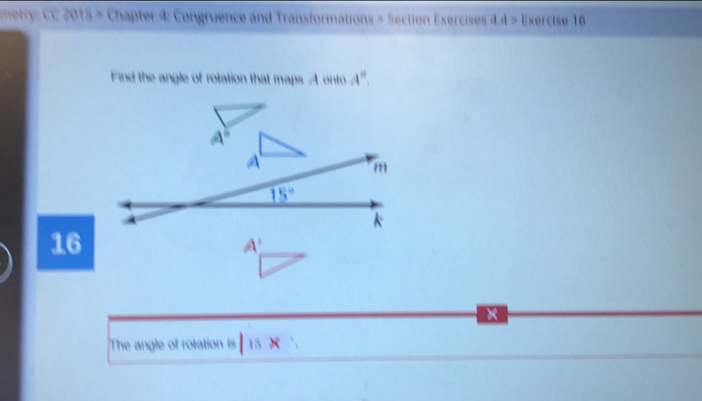 metry: CC 2015 > Chapter 4: Congruence and Transformations > Section Exercises 4.4 > Exercise 16 
Find the angle of rotation that maps A onto a^(th)
A
m
15°
k
16
A'
The angle of rotation is 15 ×