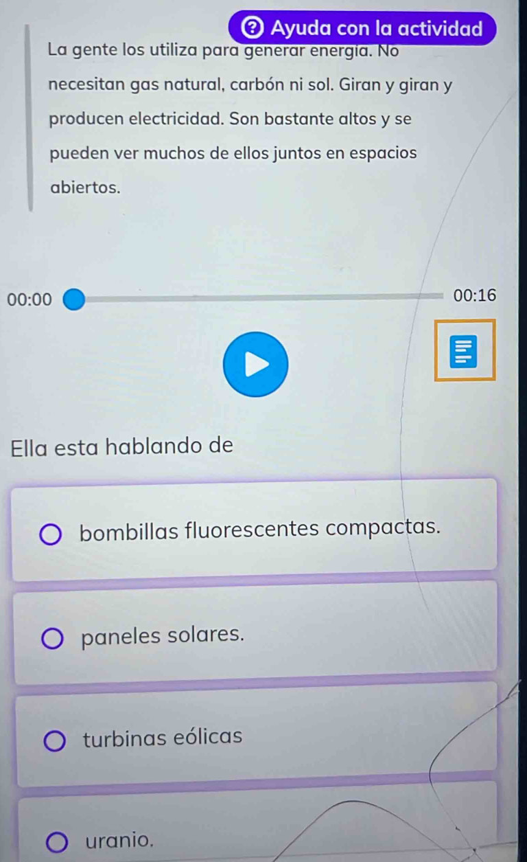 Ayuda con la actividad
La gente los utiliza para generar energia. No
necesitan gas natural, carbón ni sol. Giran y giran y
producen electricidad. Son bastante altos y se
pueden ver muchos de ellos juntos en espacios
abiertos.
00:00 
00:16 
Ella esta hablando de
bombillas fluorescentes compactas.
paneles solares.
turbinas eólicas
uranio.