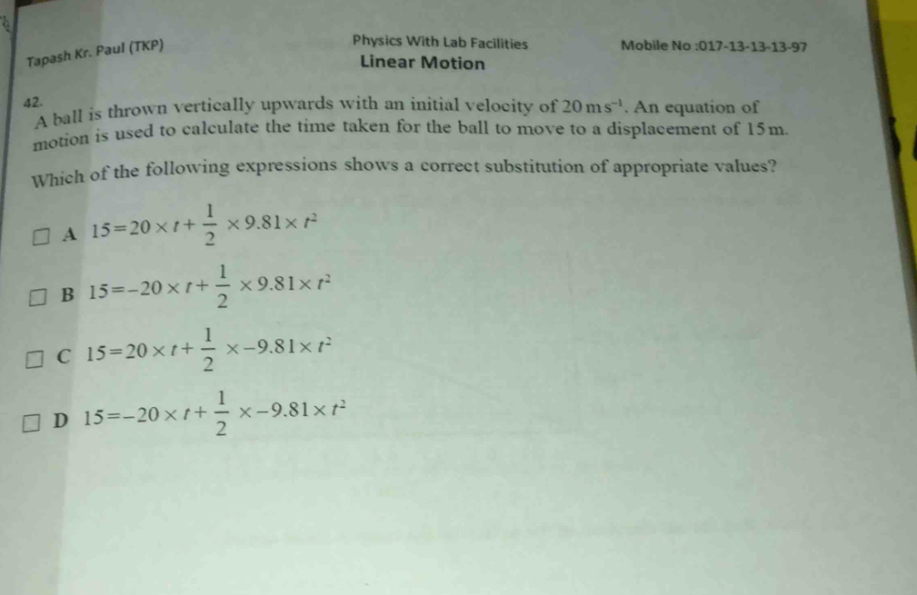 Tapash Kr. Paul (TKP)
Physics With Lab Facilities Mobile No :017-13-13-13-97
Linear Motion
42.
A ball is thrown vertically upwards with an initial velocity of 20ms^(-1). An equation of
motion is used to calculate the time taken for the ball to move to a displacement of 15m.
Which of the following expressions shows a correct substitution of appropriate values?
A 15=20* t+ 1/2 * 9.81* t^2
B 15=-20* t+ 1/2 * 9.81* t^2
C 15=20* t+ 1/2 * -9.81* t^2
D 15=-20* t+ 1/2 * -9.81* t^2