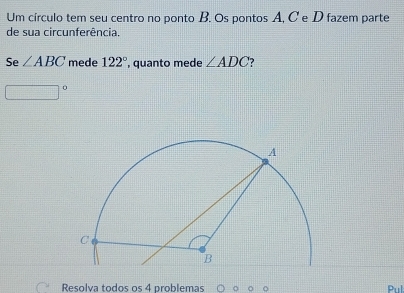 Um círculo tem seu centro no ponto B. Os pontos A, C e D fazem parte 
de sua circunferência 
Se ∠ ABC mede 122° , quanto mede ∠ ADC
Resolva todos os 4 problemas Pul