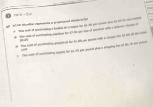 nubc
Con
④ 2016-Q20
20 Which situation represents a proportionsl relationship? Ps
The cost of purchesing a besket of orenges for $1.30 per pound plus $5.50 for the insiat 5
G The cost of purchesing peaches for $7.00 par box of peaches with a delivery change of
3 The cost of purchesing grapetrat for $1.80 per pound with a coupon for (1.60 off the tikel
$3.00
2 The cost of purchesing apples for $3.75 par pound plus a stapping fun of $0.16 per poant
cust