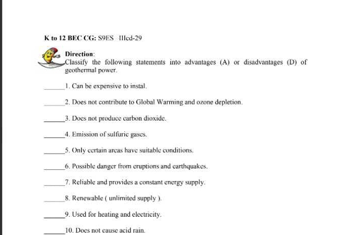 to 12 BEC CG: S9ES Icd-29 
Direction: 
Classify the following statements into advantages (A) or disadvantages (D) of 
geothermal power. 
_1. Can be expensive to instal 
_2. Does not contribute to Global Warming and ozone depletion. 
_3. Does not produce carbon dioxide. 
_4. Emission of sulfuric gases. 
_5. Only certain areas have suitable conditions. 
_6. Possible danger from cruptions and earthquakes. 
_7. Reliable and provides a constant energy supply. 
_8. Renewable ( unlimited supply ). 
_9. Used for heating and electricity. 
_10. Does not cause acid rain.