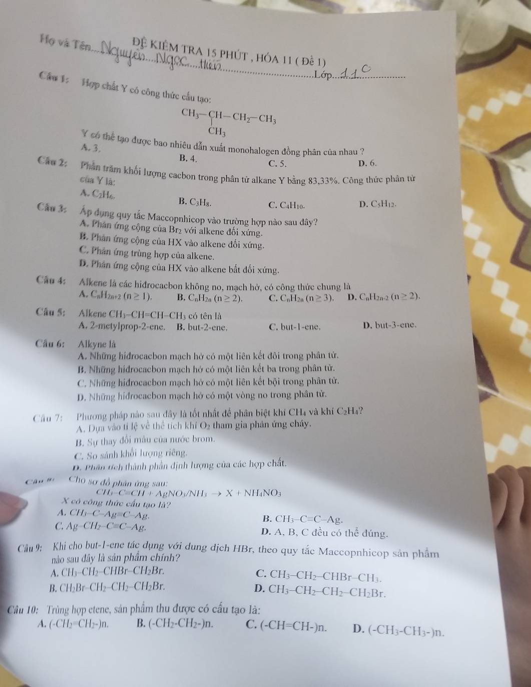 Họ và Tên_ Đệ Kiệm tra 15 phút , hóa 11 ( để 1)
Câu 1:   Hợp chất Y có công thức cấu tạo:
beginarrayr CH_3-CH-CH_2-CH_3 CH_3endarray
Y có thể tạo được bao nhiêu dẫn xuất monohalogen đồng phân của nhau ?
A. 3.
B. 4. C. 5.
D. 6.
Câu 2: Phần trăm khối lượng cacbon trong phân tử alkane Y bằng 83,33%. Công thức phân từ
của Y là:
A. C_2H_6. B. C₃H₈.
C. C4H₁0. D. C5H12.
Cầu 3:  Áp dụng quy tắc Maccopnhicop vào trường hợp nào sau đây?
A. Phân ứng cộng của Br₂ với alkene đối xứng.
B. Phân ứng cộng của HX vào alkene đối xứng.
C. Phân ứng trùng hợp của alkene.
D. Phân ứng cộng của HX vào alkene bắt đối xứng.
Câu 4: Alkene là các hiđrocacbon không no, mạch hở, có công thức chung là
A. C_nH_2n+2(n≥ 1). B. C_nI I2n (n≥ 2). C. C_nH_2n(n≥ 3). D. C_nH 2n-2 (n≥ 2).
Câu 5: Alkene CH_3-CH=CH-CH_3 có tên là
A. 2-metylprop-2-ene. B. but-2-ene. C. but-1-ene. D. but-3-ene.
Câu 6: Alkyne là
A. Những hidrocacbon mạch hở có một liên kết đôi trong phân tử.
B. Những hidrocacbon mạch hớ có một liên kết ba trong phân tử.
C. Những hiđrocacbon mạch hở có một liên kết bội trong phân tử.
D. Những hidrocacbon mạch hở có một vòng no trong phân tử.
Câu 7:  Phương pháp nào sau đây là tốt nhất để phân biệt khí CH4 và khí C_2H_4.
A. Dựa vào tỉ lệ về thể tích khí O_2 tham gia phản ứng cháy.
B. Sự thay đổi mâu của nước brom.
C. So sánh khối lượng riêng.
D. Phân tch thành phần định lượng của các hợp chất.
Câ u     Cho sơ đồ phân ứng sau:
CH_3-Cequiv CH+AgNO_3/NH_3to X+NH_4NO_3
X có công thức cấu tạo là?
A. CH_3-C-Ag=C-Ag.
B. CH_3-Cequiv C-Ag.
C: Ag-CH_2-Cequiv C-Ag. D. A, B, C đều có thể đúng.
Cầu 9: Khi cho but-1-ene tác dụng với dung dịch HBr, theo quy tắc Maccopnhicop sản phẩm
nào sau đây là sản phẩm chính?
A. CH_3-CH_2-CHBr-CH_2Br. C. CH_3-CH_2-CHBr-CH_3.
B. CH_2Br-CH_2-CH_2-CH_2Br. D. CH_3-CH_2-CH_2-CH_2Br.
Câu 10: Trùng hợp etene, sản phẩm thu được có cấu tạo là:
A. (-CH_2=CH_2-)n. B. (-CH_2-CH_2-)n. C. (-CH=CH-)n. D. (-CH_3-CH_3-)n.