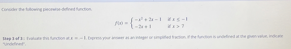 Consider the following piecewise-defined function.
f(x)=beginarrayl -x^2+2x-1ifx≤ -1 -2x+1ifx>7endarray.
Step 3 of 3 : Evaluate this function at x=-1. Express your answer as an integer or simplified fraction. If the function is undefined at the given value, indicate 
''Undefined''.