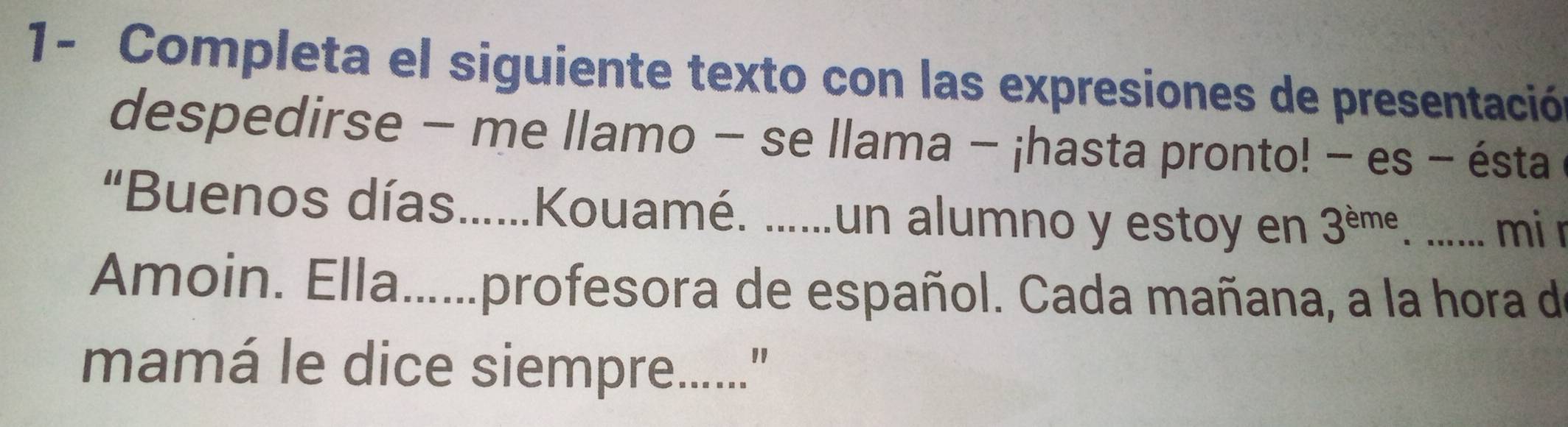 1- Completa el siguiente texto con las expresiones de presentació 
despedirse − me llamo − se llama - ¡hasta pronto! − es - ésta 
“Buenos días.....Kouamé. ......un alumno y estoy en 3^(eme). ...... mi r 
Amoin. Ella......profesora de español. Cada mañana, a la hora de 
mamá le dice siempre........"