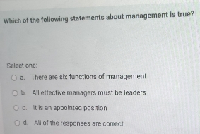 Which of the following statements about management is true?
Select one:
a. There are six functions of management
b. All effective managers must be leaders
c. It is an appointed position
d. All of the responses are correct