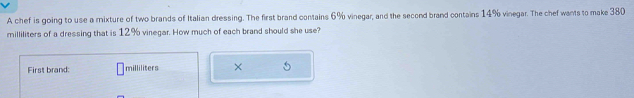 A chef is going to use a mixture of two brands of Italian dressing. The first brand contains 6% vinegar, and the second brand contains 14% vinegar. The chef wants to make 380
milliliters of a dressing that is 12% vinegar. How much of each brand should she use? 
First brand: milliliters ×