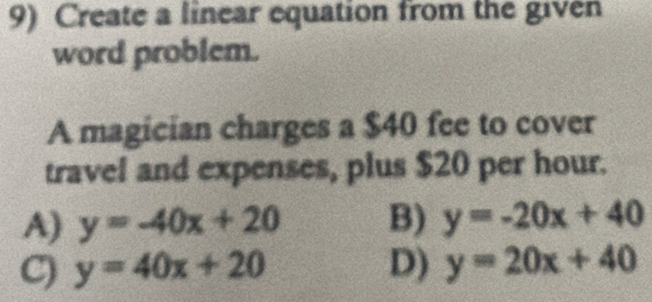 Create a linear equation from the given
word problem.
A magician charges a $40 fee to cover
travel and expenses, plus $20 per hour.
A) y=-40x+20 B) y=-20x+40
C) y=40x+20 D) y=20x+40