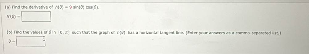 Find the derivative of h(θ )=9sin (θ )cos (θ ).
h'(θ )=□
(b) Find the values of θ in [0,π ] such that the graph of h(θ ) has a horizontal tangent line. (Enter your answers as a comma-separated list.)
θ =□