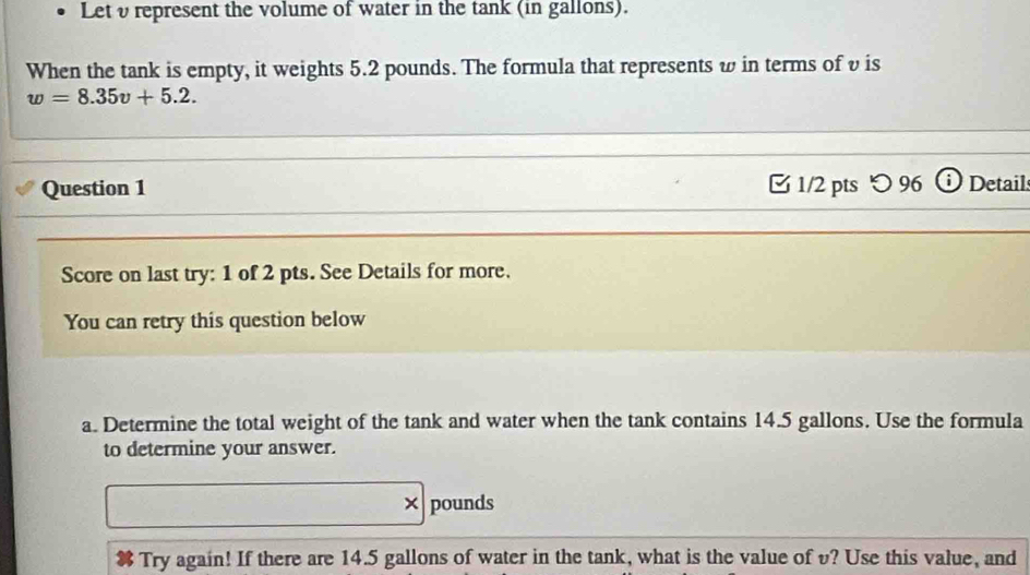 Letυ represent the volume of water in the tank (in gallons). 
When the tank is empty, it weights 5.2 pounds. The formula that represents w in terms of υ is
w=8.35v+5.2. 
Question 1 1/2 pts つ 96 Detail 
Score on last try: 1 of 2 pts. See Details for more. 
You can retry this question below 
a. Determine the total weight of the tank and water when the tank contains 14.5 gallons. Use the formula 
to determine your answer. 
× pounds
Try again! If there are 14.5 gallons of water in the tank, what is the value of v? Use this value, and