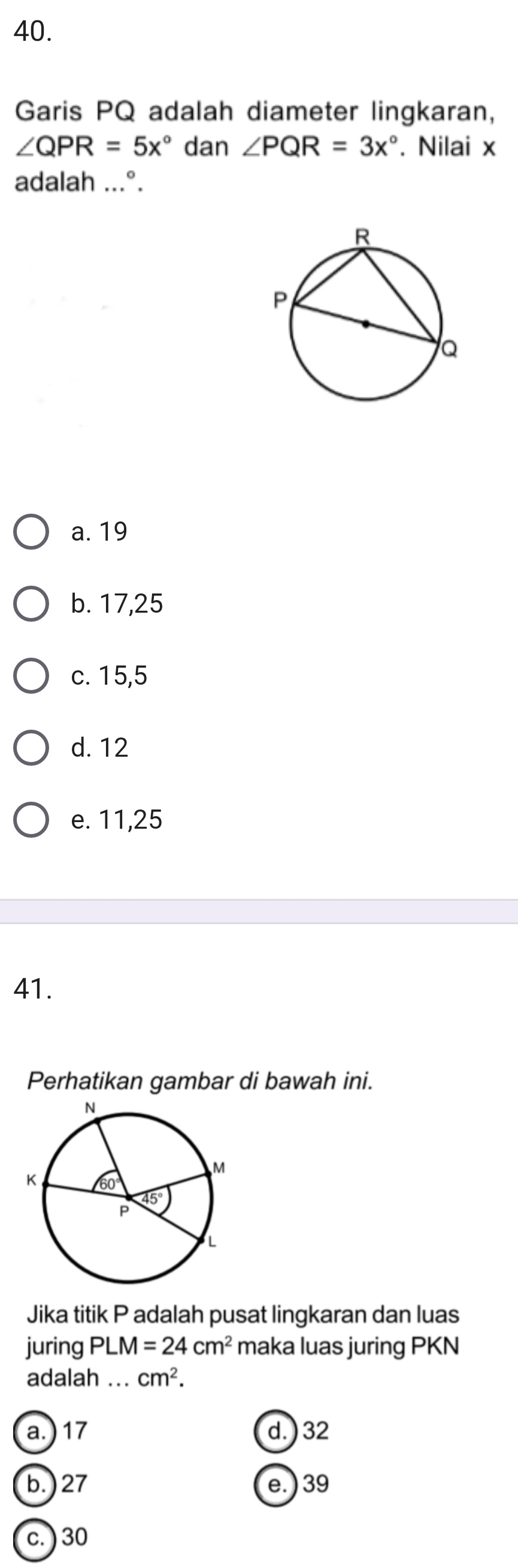 Garis PQ adalah diameter lingkaran,
∠ QPR=5x° dan ∠ PQR=3x°. Nilai x
adalah ...°.
a. 19
b. 17, 25
c. 15, 5
d. 12
e. 11, 25
41.
Perhatikan gambar di bawah ini.
Jika titik P adalah pusat lingkaran dan luas
juring PLM=24cm^2 maka luas juring PKN
adalah ... cm^2.
a.) 17 d. ) 32
b.) 27 e.) 39
c. ) 30