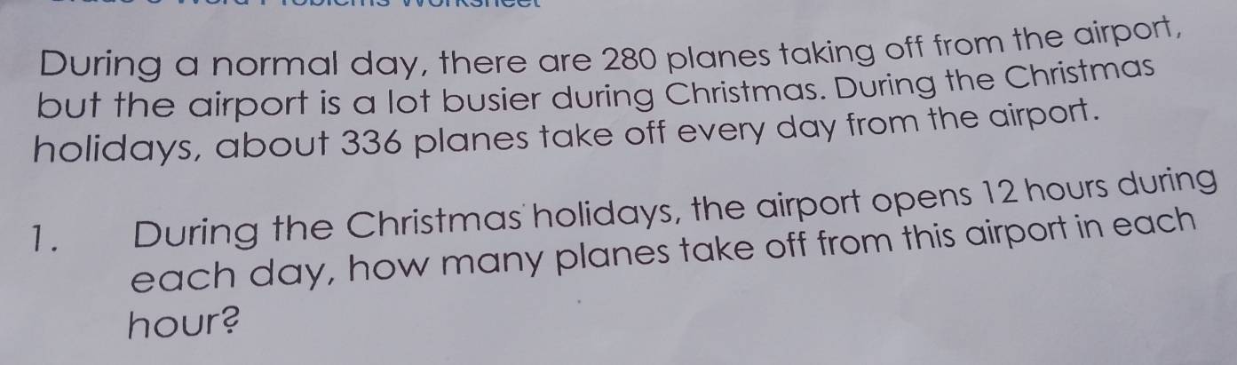 During a normal day, there are 280 planes taking off from the airport, 
but the airport is a lot busier during Christmas. During the Christmas 
holidays, about 336 planes take off every day from the airport. 
1. During the Christmas holidays, the airport opens 12 hours during 
each day, how many planes take off from this airport in each
hour?