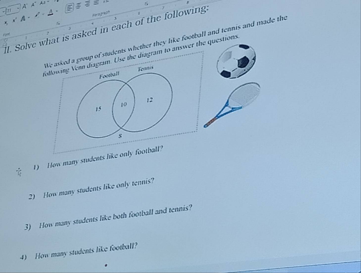 z1 A、 A~ Aa~ 
A 
Paragraph 
A 
5 
ll. Solve what is asked in each of the following. 
font 5 
→ 
We asked a group of students whether they like football and tennis and made the 
following Venn diagram. Use the diagram to answer the questions. 
Football Tennis
15
10
12
s 
1) How many students like only football? 
2) How many students like only tennis? 
3) How many students like both football and tennis? 
4) How many students like football?